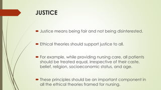 JUSTICE
 Justice means being fair and not being disinterested.
 Ethical theories should support justice to all.
 For example, while providing nursing care, all patients
should be treated equal, irrespective of their caste,
belief, religion, socioeconomic status, and age.
 These principles should be an important component in
all the ethical theories framed for nursing.
 