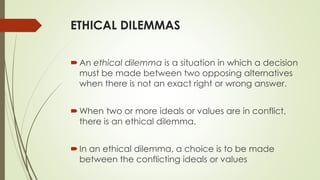 ETHICAL DILEMMAS
An ethical dilemma is a situation in which a decision
must be made between two opposing alternatives
when there is not an exact right or wrong answer.
When two or more ideals or values are in conflict,
there is an ethical dilemma.
In an ethical dilemma, a choice is to be made
between the conflicting ideals or values
 