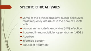 SPECIFIC ETHICAL ISSUES
Some of the ethical problems nurses encounter
most frequently are issues in the care of clients
with:
Human immunodeficiency virus (HIV) infection
Acquired immunodeficiency syndrome ( AIDS )
Abortion
Informed consent
Refusal of treatment
 