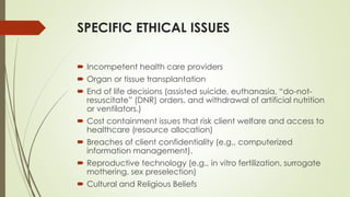SPECIFIC ETHICAL ISSUES
 Incompetent health care providers
 Organ or tissue transplantation
 End of life decisions (assisted suicide, euthanasia, “do-not-
resuscitate” (DNR) orders, and withdrawal of artificial nutrition
or ventilators.)
 Cost containment issues that risk client welfare and access to
healthcare (resource allocation)
 Breaches of client confidentiality (e.g., computerized
information management).
 Reproductive technology (e.g., in vitro fertilization, surrogate
mothering, sex preselection)
 Cultural and Religious Beliefs
 