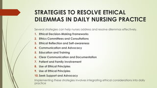 STRATEGIES TO RESOLVE ETHICAL
DILEMMAS IN DAILY NURSING PRACTICE
Several strategies can help nurses address and resolve dilemmas effectively.
1. Ethical Decision-Making Frameworks
2. Ethics Committees and Consultations
3. Ethical Reflection and Self-awareness
4. Communication and Advocacy
5. Education and Training
6. Clear Communication and Documentation
7. Patient and Family Involvement
8. Use of Ethical Principles
9. Use of Ethical Principles
10. Seek Support and Advocacy
Implementing these strategies involves integrating ethical considerations into daily
practice
 