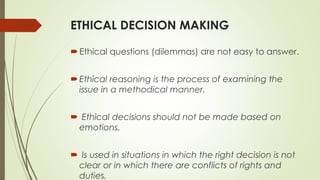 ETHICAL DECISION MAKING
Ethical questions (dilemmas) are not easy to answer.
Ethical reasoning is the process of examining the
issue in a methodical manner.
 Ethical decisions should not be made based on
emotions.
 Is used in situations in which the right decision is not
clear or in which there are conflicts of rights and
duties.
 