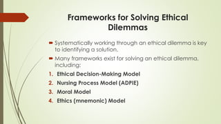 Frameworks for Solving Ethical
Dilemmas
 Systematically working through an ethical dilemma is key
to identifying a solution.
 Many frameworks exist for solving an ethical dilemma,
including:
1. Ethical Decision-Making Model
2. Nursing Process Model (ADPIE)
3. Moral Model
4. Ethics (mnemonic) Model
 