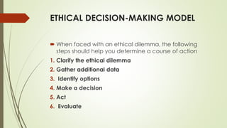 ETHICAL DECISION-MAKING MODEL
 When faced with an ethical dilemma, the following
steps should help you determine a course of action
1. Clarify the ethical dilemma
2. Gather additional data
3. Identify options
4. Make a decision
5. Act
6. Evaluate
 