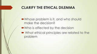 CLARIFY THE ETHICAL DILEMMA
Whose problem is it, and who should
make the decision?
Who is affected by the decision
 What ethical principles are related to the
problem
 