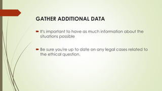 GATHER ADDITIONAL DATA
 It's important to have as much information about the
situations possible
 Be sure you're up to date on any legal cases related to
the ethical question.
 