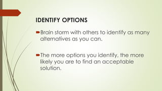 IDENTIFY OPTIONS
Brain storm with others to identify as many
alternatives as you can.
The more options you identify, the more
likely you are to find an acceptable
solution.
 