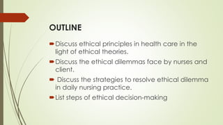 OUTLINE
Discuss ethical principles in health care in the
light of ethical theories.
Discuss the ethical dilemmas face by nurses and
client.
 Discuss the strategies to resolve ethical dilemma
in daily nursing practice.
List steps of ethical decision-making
 