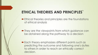 ETHICAL THEORIES AND PRINCIPLES`
Ethical theories and principles are the foundations
of ethical analysis
They are the viewpoints from which guidance can
be obtained along the pathway to a decision
Each theory emphasizes different points such as
predicting the outcome and following one's duties
to others in order to reach an ethically correct
decision.
 