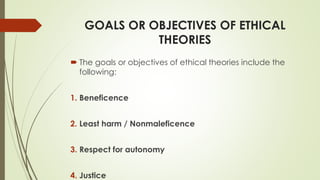 GOALS OR OBJECTIVES OF ETHICAL
THEORIES
 The goals or objectives of ethical theories include the
following:
1. Beneficence
2. Least harm / Nonmaleficence
3. Respect for autonomy
4. Justice
 