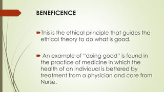 BENEFICENCE
This is the ethical principle that guides the
ethical theory to do what is good.
 An example of “doing good” is found in
the practice of medicine in which the
health of an individual is bettered by
treatment from a physician and care from
Nurse.
 
