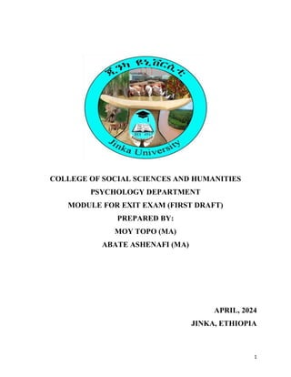 1
COLLEGE OF SOCIAL SCIENCES AND HUMANITIES
PSYCHOLOGY DEPARTMENT
MODULE FOR EXIT EXAM (FIRST DRAFT)
PREPARED BY:
MOY TOPO (MA)
ABATE ASHENAFI (MA)
APRIL, 2024
JINKA, ETHIOPIA
 