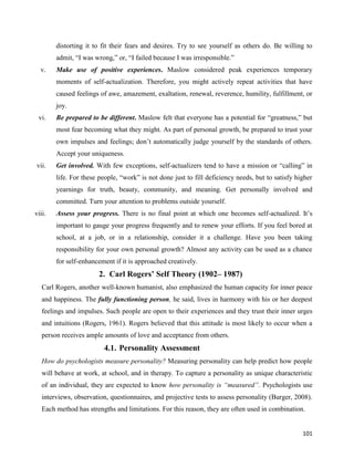 101
distorting it to fit their fears and desires. Try to see yourself as others do. Be willing to
admit, “I was wrong,” or, “I failed because I was irresponsible.”
v. Make use of positive experiences. Maslow considered peak experiences temporary
moments of self-actualization. Therefore, you might actively repeat activities that have
caused feelings of awe, amazement, exaltation, renewal, reverence, humility, fulfillment, or
joy.
vi. Be prepared to be different. Maslow felt that everyone has a potential for “greatness,” but
most fear becoming what they might. As part of personal growth, be prepared to trust your
own impulses and feelings; don’t automatically judge yourself by the standards of others.
Accept your uniqueness.
vii. Get involved. With few exceptions, self-actualizers tend to have a mission or “calling” in
life. For these people, “work” is not done just to fill deficiency needs, but to satisfy higher
yearnings for truth, beauty, community, and meaning. Get personally involved and
committed. Turn your attention to problems outside yourself.
viii. Assess your progress. There is no final point at which one becomes self-actualized. It’s
important to gauge your progress frequently and to renew your efforts. If you feel bored at
school, at a job, or in a relationship, consider it a challenge. Have you been taking
responsibility for your own personal growth? Almost any activity can be used as a chance
for self-enhancement if it is approached creatively.
2. Carl Rogers’ Self Theory (1902– 1987)
Carl Rogers, another well-known humanist, also emphasized the human capacity for inner peace
and happiness. The fully functioning person, he said, lives in harmony with his or her deepest
feelings and impulses. Such people are open to their experiences and they trust their inner urges
and intuitions (Rogers, 1961). Rogers believed that this attitude is most likely to occur when a
person receives ample amounts of love and acceptance from others.
4.1. Personality Assessment
How do psychologists measure personality? Measuring personality can help predict how people
will behave at work, at school, and in therapy. To capture a personality as unique characteristic
of an individual, they are expected to know how personality is “measured”. Psychologists use
interviews, observation, questionnaires, and projective tests to assess personality (Burger, 2008).
Each method has strengths and limitations. For this reason, they are often used in combination.
 