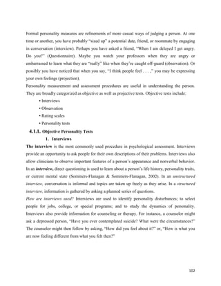 102
Formal personality measures are refinements of more casual ways of judging a person. At one
time or another, you have probably “sized up” a potential date, friend, or roommate by engaging
in conversation (interview). Perhaps you have asked a friend, “When I am delayed I get angry.
Do you?” (Questionnaire). Maybe you watch your professors when they are angry or
embarrassed to learn what they are “really” like when they’re caught off-guard (observation). Or
possibly you have noticed that when you say, “I think people feel . . . ,” you may be expressing
your own feelings (projection).
Personality measurement and assessment procedures are useful in understanding the person.
They are broadly categorized as objective as well as projective tests. Objective tests include:
• Interviews
• Observation
• Rating scales
• Personality tests
4.1.1. Objective Personality Tests
1. Interviews
The interview is the most commonly used procedure in psychological assessment. Interviews
provide an opportunity to ask people for their own descriptions of their problems. Interviews also
allow clinicians to observe important features of a person’s appearance and nonverbal behavior.
In an interview, direct questioning is used to learn about a person’s life history, personality traits,
or current mental state (Sommers-Flanagan & Sommers-Flanagan, 2002). In an unstructured
interview, conversation is informal and topics are taken up freely as they arise. In a structured
interview, information is gathered by asking a planned series of questions.
How are interviews used? Interviews are used to identify personality disturbances; to select
people for jobs, college, or special programs; and to study the dynamics of personality.
Interviews also provide information for counseling or therapy. For instance, a counselor might
ask a depressed person, “Have you ever contemplated suicide? What were the circumstances?”
The counselor might then follow by asking, “How did you feel about it?” or, “How is what you
are now feeling different from what you felt then?”
 