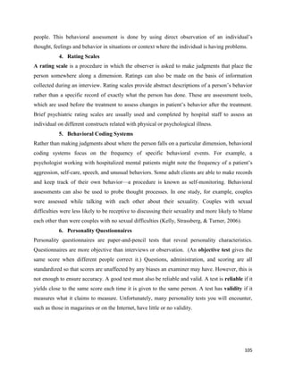 105
people. This behavioral assessment is done by using direct observation of an individual’s
thought, feelings and behavior in situations or context where the individual is having problems.
4. Rating Scales
A rating scale is a procedure in which the observer is asked to make judgments that place the
person somewhere along a dimension. Ratings can also be made on the basis of information
collected during an interview. Rating scales provide abstract descriptions of a person’s behavior
rather than a specific record of exactly what the person has done. These are assessment tools,
which are used before the treatment to assess changes in patient’s behavior after the treatment.
Brief psychiatric rating scales are usually used and completed by hospital staff to assess an
individual on different constructs related with physical or psychological illness.
5. Behavioral Coding Systems
Rather than making judgments about where the person falls on a particular dimension, behavioral
coding systems focus on the frequency of specific behavioral events. For example, a
psychologist working with hospitalized mental patients might note the frequency of a patient’s
aggression, self-care, speech, and unusual behaviors. Some adult clients are able to make records
and keep track of their own behavior—a procedure is known as self-monitoring. Behavioral
assessments can also be used to probe thought processes. In one study, for example, couples
were assessed while talking with each other about their sexuality. Couples with sexual
difficulties were less likely to be receptive to discussing their sexuality and more likely to blame
each other than were couples with no sexual difficulties (Kelly, Strassberg, & Turner, 2006).
6. Personality Questionnaires
Personality questionnaires are paper-and-pencil tests that reveal personality characteristics.
Questionnaires are more objective than interviews or observation. (An objective test gives the
same score when different people correct it.) Questions, administration, and scoring are all
standardized so that scores are unaffected by any biases an examiner may have. However, this is
not enough to ensure accuracy. A good test must also be reliable and valid. A test is reliable if it
yields close to the same score each time it is given to the same person. A test has validity if it
measures what it claims to measure. Unfortunately, many personality tests you will encounter,
such as those in magazines or on the Internet, have little or no validity.
 