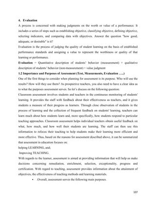 107
4. Evaluation
A process is concerned with making judgments on the worth or value of a performance. It
includes a series of steps such as establishing objective, classifying objective, defining objective,
selecting indicators, and comparing data with objectives. Answer the question "how good,
adequate, or desirable" is it?
Evaluation is the process of judging the quality of student learning on the basis of established
performance standards and assigning a value to represent the worthiness or quality of that
learning or performance.
Evaluation = Quantitative description of students’ behavior (measurement) + qualitative
description of students’ behavior (non-measurement) + value judgment
1.2 Importance and Purposes of Assessment (Test, Measurments, Evaluation …..)
One of the first things to consider when planning for assessment is its purpose. Who will use the
results? How will they use them? As prospective teachers, you also need to have a clear idea as
to what the purposes assessment serves. So let’s discuss on the following question:
Classroom assessment involves students and teachers in the continuous monitoring of students'
learning. It provides the staff with feedback about their effectiveness as teachers, and it gives
students a measure of their progress as learners. Through close observation of students in the
process of learning and the collection of frequent feedback on students' learning, teachers can
learn much about how students learn and, more specifically, how students respond to particular
teaching approaches. Classroom assessment helps individual teachers obtain useful feedback on
what, how much, and how well their students are learning. The staff can then use this
information to refocus their teaching to help students make their learning more efficient and
more effective. Thus, based on the reasons for assessment described above, it can be summarized
that assessment in education focuses on:
helping LEARNING, and;
Improving TEACHING.
With regards to the learner, assessment is aimed at providing information that will help us make
decisions concerning remediation, enrichment, selection, exceptionality, progress and
certification. With regard to teaching, assessment provides information about the attainment of
objectives, the effectiveness of teaching methods and learning materials.
 .Overall, assessment serves the following main purposes.
 