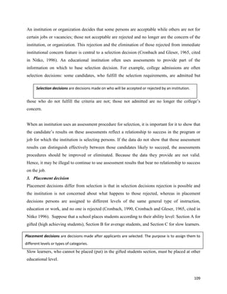 109
An institution or organization decides that some persons are acceptable while others are not for
certain jobs or vacancies; those not acceptable are rejected and no longer are the concern of the
institution, or organization. This rejection and the elimination of those rejected from immediate
institutional concern feature is central to a selection decision (Cronbach and Gleser, 1965, cited
in Nitko, 1996). An educational institution often uses assessments to provide part of the
information on which to base selection decision. For example, college admissions are often
selection decisions: some candidates, who fulfill the selection requirements, are admitted but
those who do not fulfill the criteria are not; those not admitted are no longer the college’s
concern.
When an institution uses an assessment procedure for selection, it is important for it to show that
the candidate’s results on these assessments reflect a relationship to success in the program or
job for which the institution is selecting persons. If the data do not show that those assessment
results can distinguish effectively between those candidates likely to succeed, the assessments
procedures should be improved or eliminated. Because the data they provide are not valid.
Hence, it may be illegal to continue to use assessment results that bear no relationship to success
on the job.
3. Placement decision
Placement decisions differ from selection is that in selection decisions rejection is possible and
the institution is not concerned about what happens to those rejected, whereas in placement
decisions persons are assigned to different levels of the same general type of instruction,
education or work, and no one is rejected (Cronbach, 1990, Cronbach and Gleser, 1965, cited in
Nitko 1996). Suppose that a school places students according to their ability level: Section A for
gifted (high achieving students), Section B for average students, and Section C for slow learners.
Slow learners, who cannot be placed (put) in the gifted students section, must be placed at other
educational level.
Selection decisions are decisions made on who will be accepted or rejected by an institution.
Placement decisions are decisions made after applicants are selected. The purpose is to assign them to
different levels or types of categories.
 