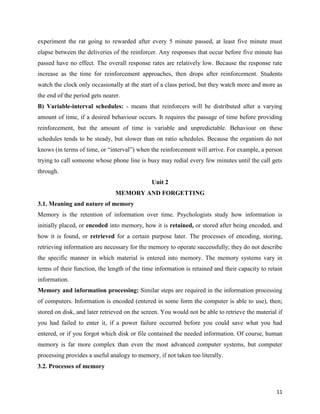 11
experiment the rat going to rewarded after every 5 minute passed, at least five minute must
elapse between the deliveries of the reinforcer. Any responses that occur before five minute has
passed have no effect. The overall response rates are relatively low. Because the response rate
increase as the time for reinforcement approaches, then drops after reinforcement. Students
watch the clock only occasionally at the start of a class period, but they watch more and more as
the end of the period gets nearer.
B) Variable-interval schedules: - means that reinforcers will be distributed after a varying
amount of time, if a desired behaviour occurs. It requires the passage of time before providing
reinforcement, but the amount of time is variable and unpredictable. Behaviour on these
schedules tends to be steady, but slower than on ratio schedules. Because the organism do not
knows (in terms of time, or “interval”) when the reinforcement will arrive. For example, a person
trying to call someone whose phone line is busy may redial every few minutes until the call gets
through.
Unit 2
MEMORY AND FORGETTING
3.1. Meaning and nature of memory
Memory is the retention of information over time. Psychologists study how information is
initially placed, or encoded into memory, how it is retained, or stored after being encoded, and
how it is found, or retrieved for a certain purpose later. The processes of encoding, storing,
retrieving information are necessary for the memory to operate successfully; they do not describe
the specific manner in which material is entered into memory. The memory systems vary in
terms of their function, the length of the time information is retained and their capacity to retain
information.
Memory and information processing: Similar steps are required in the information processing
of computers. Information is encoded (entered in some form the computer is able to use), then;
stored on disk, and later retrieved on the screen. You would not be able to retrieve the material if
you had failed to enter it, if a power failure occurred before you could save what you had
entered, or if you forgot which disk or file contained the needed information. Of course, human
memory is far more complex than even the most advanced computer systems, but computer
processing provides a useful analogy to memory, if not taken too literally.
3.2. Processes of memory
 