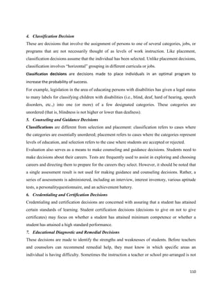 110
4. Classification Decision
These are decisions that involve the assignment of persons to one of several categories, jobs, or
programs that are not necessarily thought of as levels of work instruction. Like placement,
classification decisions assume that the individual has been selected. Unlike placement decisions,
classification involves “horizontal” grouping in different curricula or jobs.
Classification decisions are decisions made to place individuals in an optimal program to
increase the probability of success.
For example, legislation in the area of educating persons with disabilities has given a legal status
to many labels for classifying children with disabilities (i.e., blind, deaf, hard of hearing, speech
disorders, etc.,) into one (or more) of a few designated categories. These categories are
unordered (that is, blindness is not higher or lower than deafness).
5. Counseling and Guidance Decisions
Classifications are different from selection and placement: classification refers to cases where
the categories are essentially unordered; placement refers to cases where the categories represent
levels of education, and selection refers to the case where students are accepted or rejected.
Evaluation also serves as a means to make counseling and guidance decisions. Students need to
make decisions about their careers. Tests are frequently used to assist in exploring and choosing
careers and directing them to prepare for the careers they select. However, it should be noted that
a single assessment result is not used for making guidance and counseling decisions. Rather, a
series of assessments is administered, including an interview, interest inventory, various aptitude
tests, a personalityquestionnaire, and an achievement battery.
6. Credentialing and Certification Decisions
Credentialing and certification decisions are concerned with assuring that a student has attained
certain standards of learning. Student certification decisions (decisions to give on not to give
certificates) may focus on whether a student has attained minimum competence or whether a
student has attained a high standard performance.
7. Educational Diagnostic and Remedial Decisions
These decisions are made to identify the strengths and weaknesses of students. Before teachers
and counselors can recommend remedial help, they must know in which specific areas an
individual is having difficulty. Sometimes the instruction a teacher or school pre-arranged is not
 