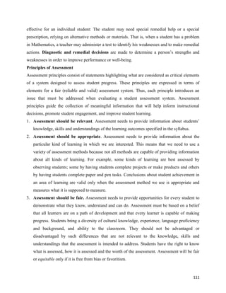 111
effective for an individual student: The student may need special remedial help or a special
prescription, relying on alternative methods or materials. That is, when a student has a problem
in Mathematics, a teacher may administer a test to identify his weaknesses and to make remedial
actions. Diagnostic and remedial decisions are made to determine a person’s strengths and
weaknesses in order to improve performance or well-being.
Principles of Assessment
Assessment principles consist of statements highlighting what are considered as critical elements
of a system designed to assess student progress. These principles are expressed in terms of
elements for a fair (reliable and valid) assessment system. Thus, each principle introduces an
issue that must be addressed when evaluating a student assessment system. Assessment
principles guide the collection of meaningful information that will help inform instructional
decisions, promote student engagement, and improve student learning.
1. Assessment should be relevant. Assessment needs to provide information about students’
knowledge, skills and understandings of the learning outcomes specified in the syllabus.
2. Assessment should be appropriate. Assessment needs to provide information about the
particular kind of learning in which we are interested. This means that we need to use a
variety of assessment methods because not all methods are capable of providing information
about all kinds of learning. For example, some kinds of learning are best assessed by
observing students; some by having students complete projects or make products and others
by having students complete paper and pen tasks. Conclusions about student achievement in
an area of learning are valid only when the assessment method we use is appropriate and
measures what it is supposed to measure.
3. Assessment should be fair. Assessment needs to provide opportunities for every student to
demonstrate what they know, understand and can do. Assessment must be based on a belief
that all learners are on a path of development and that every learner is capable of making
progress. Students bring a diversity of cultural knowledge, experience, language proficiency
and background, and ability to the classroom. They should not be advantaged or
disadvantaged by such differences that are not relevant to the knowledge, skills and
understandings that the assessment is intended to address. Students have the right to know
what is assessed, how it is assessed and the worth of the assessment. Assessment will be fair
or equitable only if it is free from bias or favoritism.
 