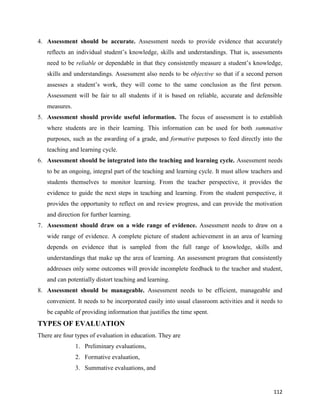 112
4. Assessment should be accurate. Assessment needs to provide evidence that accurately
reflects an individual student’s knowledge, skills and understandings. That is, assessments
need to be reliable or dependable in that they consistently measure a student’s knowledge,
skills and understandings. Assessment also needs to be objective so that if a second person
assesses a student’s work, they will come to the same conclusion as the first person.
Assessment will be fair to all students if it is based on reliable, accurate and defensible
measures.
5. Assessment should provide useful information. The focus of assessment is to establish
where students are in their learning. This information can be used for both summative
purposes, such as the awarding of a grade, and formative purposes to feed directly into the
teaching and learning cycle.
6. Assessment should be integrated into the teaching and learning cycle. Assessment needs
to be an ongoing, integral part of the teaching and learning cycle. It must allow teachers and
students themselves to monitor learning. From the teacher perspective, it provides the
evidence to guide the next steps in teaching and learning. From the student perspective, it
provides the opportunity to reflect on and review progress, and can provide the motivation
and direction for further learning.
7. Assessment should draw on a wide range of evidence. Assessment needs to draw on a
wide range of evidence. A complete picture of student achievement in an area of learning
depends on evidence that is sampled from the full range of knowledge, skills and
understandings that make up the area of learning. An assessment program that consistently
addresses only some outcomes will provide incomplete feedback to the teacher and student,
and can potentially distort teaching and learning.
8. Assessment should be manageable. Assessment needs to be efficient, manageable and
convenient. It needs to be incorporated easily into usual classroom activities and it needs to
be capable of providing information that justifies the time spent.
TYPES OF EVALUATION
There are four types of evaluation in education. They are
1. Preliminary evaluations,
2. Formative evaluation,
3. Summative evaluations, and
 