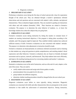 113
4. Diagnostic evaluations
1. PRELIMINARY EVALUATION
Preliminary evaluations occur during the first days of school and provide a base for expectation
thought of the school year. They are obtained through a teacher’s spontaneous informal
observations and oral questions and are concerned with student’s skills, attitudes, and physical
characteristics. These evaluations happen naturally. They are essential to guiding our interactions
with others and with students (Oosterhof, 1994). Their functions are related to formative
evaluation. The purpose is to determine the entry behavior of students, i.e., to know the
knowledge students have about the subjects they are going learn.
2. FORMATIVE EVALUATION
Formative evaluation occurs during instruction by letting the teacher or evaluator know if
students are meeting instructional objectives, if the program is taking place according to the
schedule, and if the program might be improved. They establish whether students have achieved
sufficient mastery of skills. Formative evaluations are also concerned with students’ attitudes.
The purpose is to determine what adjustments to instruction should be made.
Formative evaluations are based primarily on continuous informal assessments such as listening
to what students say, using oral questions to probe comprehension, and watching student’s facial
expressions and other behaviors. Formative evaluations also are based on formally developed
assessment such as quizzes, seatwork, and homework. They help students learn more efficiently,
and improve the teaching learning process by overcoming students and teachers’ weaknesses.
3. SUMMATIVE EVALUATIONS
Summative evaluations occur at the end of instruction, such as at the end of a unit, chapter, or the
end of the course. They are used to
 certify student achievement and assign end-of-term grades or marks,
 promotestudents from one grade level to the next,
 group students into different categories,
 determine whether teaching procedures should be changed before the next school year.
4. DIAGNOSTIC EVALUATION
Diagnostic evaluations occur before or, more typically, during instruction. Diagnostic
evaluations are concerned with skills and other characteristics that are prerequisite to the current
instruction or that enable the achievement of instructional objectives. During instruction,
 