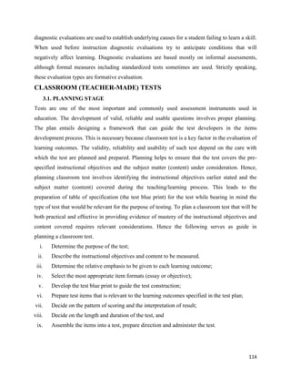 114
diagnostic evaluations are used to establish underlying causes for a student failing to learn a skill.
When used before instruction diagnostic evaluations try to anticipate conditions that will
negatively affect learning. Diagnostic evaluations are based mostly on informal assessments,
although formal measures including standardized tests sometimes are used. Strictly speaking,
these evaluation types are formative evaluation.
CLASSROOM (TEACHER-MADE) TESTS
3.1. PLANNING STAGE
Tests are one of the most important and commonly used assessment instruments used in
education. The development of valid, reliable and usable questions involves proper planning.
The plan entails designing a framework that can guide the test developers in the items
development process. This is necessary because classroom test is a key factor in the evaluation of
learning outcomes. The validity, reliability and usability of such test depend on the care with
which the test are planned and prepared. Planning helps to ensure that the test covers the pre-
specified instructional objectives and the subject matter (content) under consideration. Hence,
planning classroom test involves identifying the instructional objectives earlier stated and the
subject matter (content) covered during the teaching/learning process. This leads to the
preparation of table of specification (the test blue print) for the test while bearing in mind the
type of test that would be relevant for the purpose of testing. To plan a classroom test that will be
both practical and effective in providing evidence of mastery of the instructional objectives and
content covered requires relevant considerations. Hence the following serves as guide in
planning a classroom test.
i. Determine the purpose of the test;
ii. Describe the instructional objectives and content to be measured.
iii. Determine the relative emphasis to be given to each learning outcome;
iv. Select the most appropriate item formats (essay or objective);
v. Develop the test blue print to guide the test construction;
vi. Prepare test items that is relevant to the learning outcomes specified in the test plan;
vii. Decide on the pattern of scoring and the interpretation of result;
viii. Decide on the length and duration of the test, and
ix. Assemble the items into a test, prepare direction and administer the test.
 
