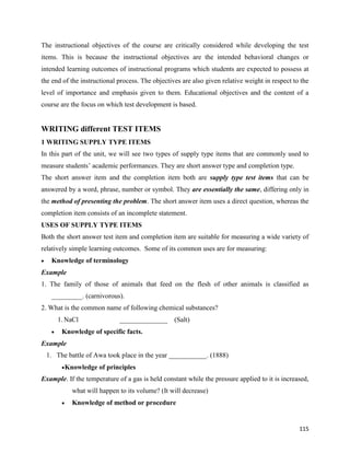 115
The instructional objectives of the course are critically considered while developing the test
items. This is because the instructional objectives are the intended behavioral changes or
intended learning outcomes of instructional programs which students are expected to possess at
the end of the instructional process. The objectives are also given relative weight in respect to the
level of importance and emphasis given to them. Educational objectives and the content of a
course are the focus on which test development is based.
WRITING different TEST ITEMS
1 WRITING SUPPLY TYPE ITEMS
In this part of the unit, we will see two types of supply type items that are commonly used to
measure students’ academic performances. They are short answer type and completion type.
The short answer item and the completion item both are supply type test items that can be
answered by a word, phrase, number or symbol. They are essentially the same, differing only in
the method of presenting the problem. The short answer item uses a direct question, whereas the
completion item consists of an incomplete statement.
USES OF SUPPLY TYPE ITEMS
Both the short answer test item and completion item are suitable for measuring a wide variety of
relatively simple learning outcomes. Some of its common uses are for measuring:
 Knowledge of terminology
Example
1. The family of those of animals that feed on the flesh of other animals is classified as
_________. (carnivorous).
2. What is the common name of following chemical substances?
1.NaCl ______________ (Salt)
 Knowledge of specific facts.
Example
1. The battle of Awa took place in the year ___________. (1888)
Knowledge of principles
Example. If the temperature of a gas is held constant while the pressure applied to it is increased,
what will happen to its volume? (It will decrease)
 Knowledge of method or procedure
 