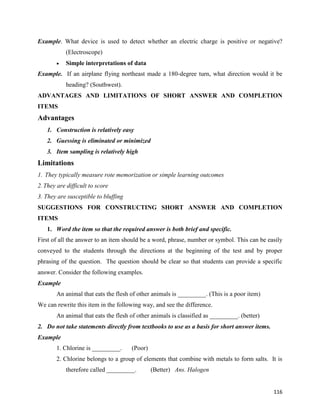 116
Example. What device is used to detect whether an electric charge is positive or negative?
(Electroscope)
 Simple interpretations of data
Example. If an airplane flying northeast made a 180-degree turn, what direction would it be
heading? (Southwest).
ADVANTAGES AND LIMITATIONS OF SHORT ANSWER AND COMPLETION
ITEMS
Advantages
1. Construction is relatively easy
2. Guessing is eliminated or minimized
3. Item sampling is relatively high
Limitations
1. They typically measure rote memorization or simple learning outcomes
2.They are difficult to score
3. They are susceptible to bluffing
SUGGESTIONS FOR CONSTRUCTING SHORT ANSWER AND COMPLETION
ITEMS
1. Word the item so that the required answer is both brief and specific.
First of all the answer to an item should be a word, phrase, number or symbol. This can be easily
conveyed to the students through the directions at the beginning of the test and by proper
phrasing of the question. The question should be clear so that students can provide a specific
answer. Consider the following examples.
Example
An animal that eats the flesh of other animals is _________. (This is a poor item)
We can rewrite this item in the following way, and see the difference.
An animal that eats the flesh of other animals is classified as _________. (better)
2. Do not take statements directly from textbooks to use as a basis for short answer items.
Example
1. Chlorine is _________. (Poor)
2. Chlorine belongs to a group of elements that combine with metals to form salts. It is
therefore called _________. (Better) Ans. Halogen
 