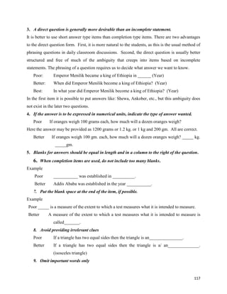 117
3. A direct question is generally more desirable than an incomplete statement.
It is better to use short answer type items than completion type items. There are two advantages
to the direct question form. First, it is more natural to the students, as this is the usual method of
phrasing questions in daily classroom discussions. Second, the direct question is usually better
structured and free of much of the ambiguity that creeps into items based on incomplete
statements. The phrasing of a question requires us to decide what answer we want to know.
Poor: Emperor Menilik became a king of Ethiopia in ______ (Year)
Better: When did Emperor Menilik become a king of Ethiopia? (Year)
Best: In what year did Emperor Menilik become a king of Ethiopia? (Year)
In the first item it is possible to put answers like: Shewa, Ankober, etc., but this ambiguity does
not exist in the later two questions.
4. If the answer is to be expressed in numerical units, indicate the type of answer wanted.
Poor If oranges weigh 100 grams each, how much will a dozen oranges weigh?
Here the answer may be provided as 1200 grams or 1.2 kg. or 1 kg and 200 gm. All are correct.
Better If oranges weigh 100 gm. each, how much will a dozen oranges weigh? _____ kg.
_____gm.
5. Blanks for answers should be equal in length and in a column to the right of the question.
6. When completion items are used, do not include too many blanks.
Example
Poor ___________ was established in __________.
Better Addis Ababa was established in the year ___________.
7. Put the blank space at the end of the item, if possible.
Example
Poor _____ is a measure of the extent to which a test measures what it is intended to measure.
Better A measure of the extent to which a test measures what it is intended to measure is
called_______.
8. Avoid providing irrelevant clues
Poor If a triangle has two equal sides then the triangle is an_______________.
Better If a triangle has two equal sides then the triangle is a/ an______________.
(isosceles triangle)
9. Omit important words only
 
