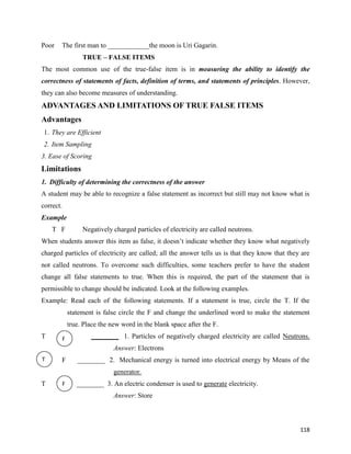 118
Poor The first man to ____________the moon is Uri Gagarin.
TRUE – FALSE ITEMS
The most common use of the true-false item is in measuring the ability to identify the
correctness of statements of facts, definition of terms, and statements of principles. However,
they can also become measures of understanding.
ADVANTAGES AND LIMITATIONS OF TRUE FALSE ITEMS
Advantages
1. They are Efficient
2. Item Sampling
3. Ease of Scoring
Limitations
1. Difficulty of determining the correctness of the answer
A student may be able to recognize a false statement as incorrect but still may not know what is
correct.
Example
T F Negatively charged particles of electricity are called neutrons.
When students answer this item as false, it doesn’t indicate whether they know what negatively
charged particles of electricity are called; all the answer tells us is that they know that they are
not called neutrons. To overcome such difficulties, some teachers prefer to have the student
change all false statements to true. When this is required, the part of the statement that is
permissible to change should be indicated. Look at the following examples.
Example: Read each of the following statements. If a statement is true, circle the T. If the
statement is false circle the F and change the underlined word to make the statement
true. Place the new word in the blank space after the F.
T ________ 1. Particles of negatively charged electricity are called Neutrons.
Answer: Electrons
F ________ 2. Mechanical energy is turned into electrical energy by Means of the
generator.
T ________ 3. An electric condenser is used to generate electricity.
Answer: Store
F
T
F
F
 