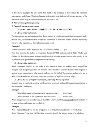 119
In the above example the key words that need to be corrected if they make the statement
incorrect are underlined. This is so because unless otherwise students will correct any part of the
statement which may be different from what we want to test.
2. They are susceptible to guessing.
3. Emphasis on rote memorization
SUGGESTIONS FOR CONSTRUCTING TRUE FALSE ITEMS
1. Avoid trivial statements.
The item should test an important idea. In an attempt to obtain statements that are unequivocally
true or false, we sometimes turn to specific statements of facts that fit this criterion beautifully
but have little significance from a learning stand point.
Example 1
EPRDF controlled Addis Ababa on the 19th
of Ginbot 1983 E.C. (F)
This item expects the student to remember that the EPRDF did not control Addis Ababa until
Ginbot 20. Such items cause students to direct their attention toward memorizing details at the
expense of more general knowledge and understanding.
2. Avoid tricky statements.
Some classroom teachers try to make a true statement false by making some insignificant
changes like misspelling names of persons. This should be avoided because the purpose of
testing is not measuring to what extent students can be fooled. The purpose rather is to see to
what extent students are achieving important outcomes of a given course or subject.
3. Avoid the use of negative statements, especially double negatives.
Students tend to overlook negative words such as no or not, and double negatives contribute to
the statement’s ambiguity.
Example
None of the steps in the experiment was unnecessary (poor item)
All of the steps in the experiment were necessary. (better item)
When a negative word must be used, it should be CAPITALIZED, underlined or put in italics or
in bold so that students do not overlook it.
Example
Poor Sigmund Freud was not the first person to identify the subject matter of psychology.
Better Sigmund Freud was NOT the first person to identify the subject matte of psychology.
 