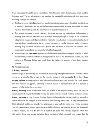 12
What must occur to enable us to remember a friend's name, a fact from history, or an incident
from our past? The act of remembering requires the successful completion of three processes:
encoding, storage, and retrieval.
 The first process, encoding, involves transforming information into a form that can be stored
in memory. Sometimes we encode information automatically, without any effort, but often
we must do something with the information in order to remember it.
 The second memory process, storage, involves keeping or maintaining information in
memory. For encoded information to be stored, some physiological change in the brain must
take place-a process called consolidation. Normally consolidation occurs automatically, but if
a person loses consciousness for any reason, the process can be disrupted and a permanent
memory may not form. That is why a person who has been in a serious car accident could
awaken in a hospital and not remember what has happened.
 The final process, retrieval, occurs when information stored in memory is; brought to mind.
To remember, we must perform all three processes-encode the information, store it, and then
retrieve it. Memory failure can result from the failure of anyone of the three memory
systems.
3.3 Memory systems
1. Sensory memory
The first stage in the memory and information processing is the presentation of a stimulus. When
people see a stimulus like a sign on the road its image is held momentarily in their visual
sensory register, sensory registers hold information about a perceived stimulus for a split second
after the stimulus disappears, allowing a mental model or representation of it to remain in
memory briefly for further processing.
Sensory memory holds information from the world in its original sensory form for only an
instant, not much longer than the brief time it is exposed to the visual, auditory and other senses.
Sensory memory is very rich and detailed, but the information in it is very quickly lost unless
certain processes are engaged in that transfer it into working (short-term) or long-term memory.
Think about all sights and sounds you encounter as you walk to work on a typical morning.
Literally thousands of stimuli come into your fields of vision and hearing. We do not process all
of these stimuli, but we do process a number of them, the sensory registers retain this
information from your senses, including large portion of what you think you ignore. But the
 