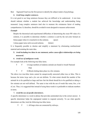 120
Best Sigmund Freud was the first person to identify the subject matter of psychology.
4. Avoid long complex sentences.
It is not good to use long sentences because they are difficult to be understood. A test item
should indicate whether a student has achieved the knowledge and understanding being
measured. Long complex sentences tend also to measure the extraneous factor of reading
comprehension. It, therefore, should be avoided in tests designed to measure achievement.
Example
Despite the theoretical and experimental difficulties of determining the exact PH value of a
solution, it is possible to determine whether a solution is acid by the red color formed on
litmus paper when it is inserted in to the solution. (poor)
Litmus paper turns red in an acid solution. (better)
It is frequently possible to shorten and simplify a statement by eliminating nonfunctional
material and restating the main idea.
5. Avoid including two ideas in one statement, unless cause-effect relationships are being
measured.
6. Avoid use of ambiguous words.
For example look at the following true false items.
T F 1) Large numbers of endemic animals are found in Awash National
Park
T F 2) Blood clotting takes place in a few minutes.
The above two true-false items cannot be unequivocally answered either true or false. This is
because the terms large and a few are not definite. To what extent should the number of the
animals be to be qualified as large and how fast the blood should be to be qualified as taking a
few minutes are not well defined. The same is true with the use of words like some, few, a lot
of, etc. Thus, it is suggested that instead of using these words it is preferable to indicate numbers
in items.
7. Avoid the use of specific determiners.
A specific determiner is a word or phrase that provides unintended clue to the correct answer. A
specific determiner helps the unprepared student to respond correctly. To see what specific
determiners are like, look the following true-false items.
T F 1. All large cities are connected by railways.
 