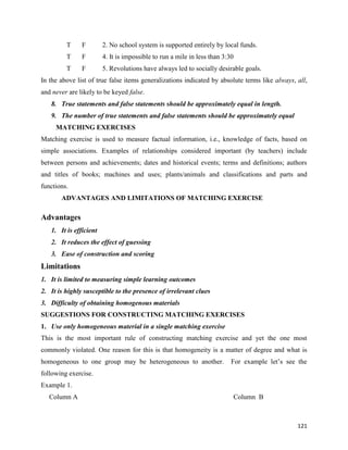 121
T F 2. No school system is supported entirely by local funds.
T F 4. It is impossible to run a mile in less than 3:30
T F 5. Revolutions have always led to socially desirable goals.
In the above list of true false items generalizations indicated by absolute terms like always, all,
and never are likely to be keyed false.
8. True statements and false statements should be approximately equal in length.
9. The number of true statements and false statements should be approximately equal
MATCHING EXERCISES
Matching exercise is used to measure factual information, i.e., knowledge of facts, based on
simple associations. Examples of relationships considered important (by teachers) include
between persons and achievements; dates and historical events; terms and definitions; authors
and titles of books; machines and uses; plants/animals and classifications and parts and
functions.
ADVANTAGES AND LIMITATIONS OF MATCHING EXERCISE
Advantages
1. It is efficient
2. It reduces the effect of guessing
3. Ease of construction and scoring
Limitations
1. It is limited to measuring simple learning outcomes
2. It is highly susceptible to the presence of irrelevant clues
3. Difficulty of obtaining homogenous materials
SUGGESTIONS FOR CONSTRUCTING MATCHING EXERCISES
1. Use only homogeneous material in a single matching exercise
This is the most important rule of constructing matching exercise and yet the one most
commonly violated. One reason for this is that homogeneity is a matter of degree and what is
homogeneous to one group may be heterogeneous to another. For example let’s see the
following exercise.
Example 1.
Column A Column B
 