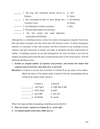 122
1. The king who introduced railroad service to
Ethiopia.
A. 1974
B. Adwa
2. The Commander-in-chief of Army during Atse
Tewodros’s time.
C. Atse Menilik
D. Gebrye
3. Year Ethiopian revolution took place. E. Italy
4. The place Ethio-Italian war took place.
5. The first country that made diplomatic
relationship with Ethiopia.
Although this is a matching exercise, it does not contain a homogeneous material. Some items
deal with names of people, and other items deal with historical events. To obtain homogenous
material, it is necessary to have only inventors and their inventions in one matching exercise,
explorers and their discoveries in another and kings or presidents and their achievements in
another. If matching exercises are not kept homogeneous, the items are likely to test only the
simplest associations and to provide many commonsensical clues to the correct answer. Look the
following matching exercise.
2. Include an unequal number of responses and premises, and instruct the student that
responses may be used once, more than once, or not at all.
Directions: In Column A are the titles of fictions. In Column B are the names of the authors.
Match the names of the authors under Column B with the corresponding fictions
written by the authors under column A.
Column A Column B
__________ 1. s!úY Ng## A. FQR XSk m”BR
__________ 2. hÄ!S ›l¥yh# B. åé¥Y
__________ 3. bxl# GR¥ C. ët§† s§Y
__________ 4. ¥ä WDnH D. smmN
What is the major problem of preparing a matching exercise like this?
3. Place the shorter responses in Column B, i.e., on the right
4. Use limited number of the items within each set
 