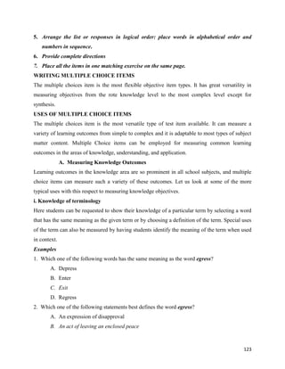 123
5. Arrange the list or responses in logical order: place words in alphabetical order and
numbers in sequence.
6. Provide complete directions
7. Place all the items in one matching exercise on the same page.
WRITING MULTIPLE CHOICE ITEMS
The multiple choices item is the most flexible objective item types. It has great versatility in
measuring objectives from the rote knowledge level to the most complex level except for
synthesis.
USES OF MULTIPLE CHOICE ITEMS
The multiple choices item is the most versatile type of test item available. It can measure a
variety of learning outcomes from simple to complex and it is adaptable to most types of subject
matter content. Multiple Choice items can be employed for measuring common learning
outcomes in the areas of knowledge, understanding, and application.
A. Measuring Knowledge Outcomes
Learning outcomes in the knowledge area are so prominent in all school subjects, and multiple
choice items can measure such a variety of these outcomes. Let us look at some of the more
typical uses with this respect to measuring knowledge objectives.
i. Knowledge of terminology
Here students can be requested to show their knowledge of a particular term by selecting a word
that has the same meaning as the given term or by choosing a definition of the term. Special uses
of the term can also be measured by having students identify the meaning of the term when used
in context.
Examples
1. Which one of the following words has the same meaning as the word egress?
A. Depress
B. Enter
C. Exit
D. Regress
2. Which one of the following statements best defines the word egress?
A. An expression of disapproval
B. An act of leaving an enclosed peace
 