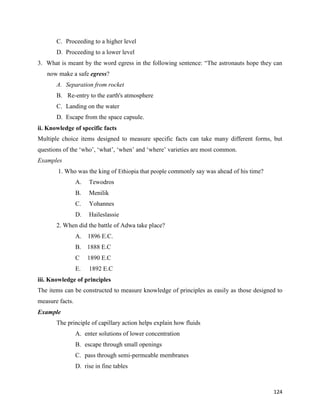 124
C. Proceeding to a higher level
D. Proceeding to a lower level
3. What is meant by the word egress in the following sentence: “The astronauts hope they can
now make a safe egress?
A. Separation from rocket
B. Re-entry to the earth's atmosphere
C. Landing on the water
D. Escape from the space capsule.
ii. Knowledge of specific facts
Multiple choice items designed to measure specific facts can take many different forms, but
questions of the ‘who’, ‘what’, ‘when’ and ‘where’ varieties are most common.
Examples
1. Who was the king of Ethiopia that people commonly say was ahead of his time?
A. Tewodros
B. Menilik
C. Yohannes
D. Haileslassie
2. When did the battle of Adwa take place?
A. 1896 E.C.
B. 1888 E.C
C 1890 E.C
E. 1892 E.C
iii. Knowledge of principles
The items can be constructed to measure knowledge of principles as easily as those designed to
measure facts.
Example
The principle of capillary action helps explain how fluids
A. enter solutions of lower concentration
B. escape through small openings
C. pass through semi-permeable membranes
D. rise in fine tables
 