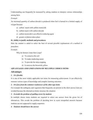 126
Understanding can frequently be measured by asking students to interpret various relationships
among facts.
Example
An increased quantity of carbon dioxide is produced when fuel is burned in a limited supply of
oxygen because
a) carbon reacts with carbon monoxide
b) carbon reacts with carbon dioxide
c) carbon monoxide is an effective reducing agent
d) greater oxidation takes place
iii. Ability to justify methods and procedures
Here the student is asked to select the best of several possible explanations of a method or
procedure.
Example
Why do farmers rotate their crops?
a) To conserve the soil
b) To make marketing easier
c) To provide far strip cropping
d) It removes the brownish yellow
ADVANTAGES AND LIMITATIONS OF MULTIPLE CHOICE ITEMS
Advantages
1. It is flexible
It is one of the most widely applicable test items for measuring achievement. It can effectively
measure various types of knowledge and complex learning outcomes.
2. It is free from the common weaknesses of the other type items
For example the ambiguity and vagueness that frequently are present in the short answer item are
avoided because the alternatives better structure the situation
3. It avoids the problem of spelling errors by students
In multiple choice items students are required to select one answer from the given list of
alternatives. This avoids the problem of deciding how to score misspelled answers because
students are not supposed to supply responses.
4. Students should know the answer
 