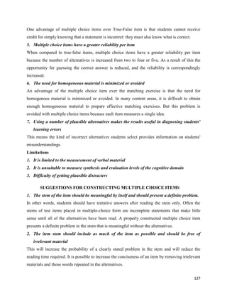 127
One advantage of multiple choice items over True-False item is that students cannot receive
credit for simply knowing that a statement is incorrect: they must also know what is correct.
5. Multiple choice items have a greater reliability per item
When compared to true-false items, multiple choice items have a greater reliability per item
because the number of alternatives is increased from two to four or five. As a result of this the
opportunity for guessing the correct answer is reduced, and the reliability is correspondingly
increased.
6. The need for homogeneous material is minimized or avoided
An advantage of the multiple choice item over the matching exercise is that the need for
homogenous material is minimized or avoided. In many content areas, it is difficult to obtain
enough homogeneous material to prepare effective matching exercises. But this problem is
avoided with multiple choice items because each item measures a single idea.
7. Using a number of plausible alternatives makes the results useful in diagnosing students'
learning errors
This means the kind of incorrect alternatives students select provides information on students'
misunderstandings.
Limitations
1. It is limited to the measurement of verbal material
2. It is unsuitable to measure synthesis and evaluation levels of the cognitive domain
3. Difficulty of getting plausible distracters
SUGGESTIONS FOR CONSTRUCTING MULTIPLE CHOICE ITEMS
1. The stem of the item should be meaningful by itself and should present a definite problem.
In other words, students should have tentative answers after reading the stem only. Often the
stems of test items placed in multiple-choice form are incomplete statements that make little
sense until all of the alternatives have been read. A properly constructed multiple choice item
presents a definite problem in the stem that is meaningful without the alternatives.
2. The item stem should include as much of the item as possible and should be free of
irrelevant material
This will increase the probability of a clearly stated problem in the stem and will reduce the
reading time required. It is possible to increase the conciseness of an item by removing irrelevant
materials and those words repeated in the alternatives.
 