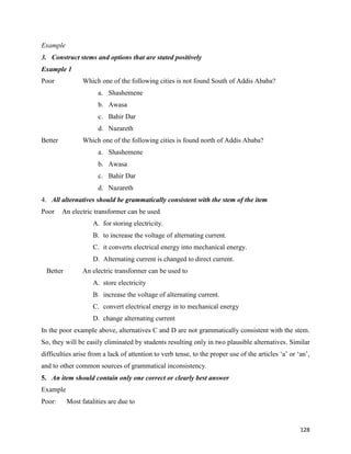 128
Example
3. Construct stems and options that are stated positively
Example 1
Poor Which one of the following cities is not found South of Addis Ababa?
a. Shashemene
b. Awasa
c. Bahir Dar
d. Nazareth
Better Which one of the following cities is found north of Addis Ababa?
a. Shashemene
b. Awasa
c. Bahir Dar
d. Nazareth
4. All alternatives should be grammatically consistent with the stem of the item
Poor An electric transformer can be used
A. for storing electricity.
B. to increase the voltage of alternating current.
C. it converts electrical energy into mechanical energy.
D. Alternating current is changed to direct current.
Better An electric transformer can be used to
A. store electricity
B. increase the voltage of alternating current.
C. convert electrical energy in to mechanical energy
D. change alternating current
In the poor example above, alternatives C and D are not grammatically consistent with the stem.
So, they will be easily eliminated by students resulting only in two plausible alternatives. Similar
difficulties arise from a lack of attention to verb tense, to the proper use of the articles ‘a’ or ‘an’,
and to other common sources of grammatical inconsistency.
5. An item should contain only one correct or clearly best answer
Example
Poor: Most fatalities are due to
 