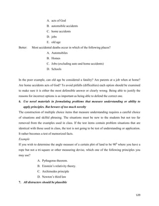 129
A. acts of God
B. automobile accidents
C. home accidents
D. jobs
E. old age
Better: Most accidental deaths occur in which of the following places?
A. Automobiles
B. Homes
C. Jobs (excluding auto and home accidents)
D. Schools
In the poor example, can old age be considered a fatality? Are parents at a job when at home?
Are home accidents acts of God? To avoid pitfalls (difficulties) each option should be examined
to make sure it is either the most defensible answer or clearly wrong. Being able to justify the
reasons for incorrect options is as important as being able to defend the correct one.
6. Use novel materials in formulating problems that measure understanding or ability to
apply principles. But beware of too much novelty
The construction of multiple choice items that measure understanding requires a careful choice
of situations and skilful phrasing. The situations must be new to the students but not too far
removed from the examples used in class. If the test items contain problem situations that are
identical with those used in class, the test is not going to be test of understanding or application.
It rather becomes a test of memorized facts.
Example
If you wish to determine the angle measure of a certain plot of land to be 900
where you have a
rope but not a tri-square or other measuring devise, which one of the following principles you
may use?
A. Pythagoras theorem.
B. Einstein’s relativity theory.
C. Archimedes principle
D. Newton’s third law
7. All distracters should be plausible
 