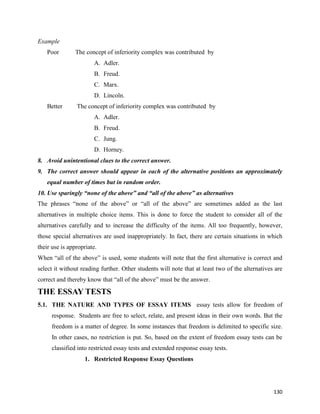 130
Example
Poor The concept of inferiority complex was contributed by
A. Adler.
B. Freud.
C. Marx.
D. Lincoln.
Better The concept of inferiority complex was contributed by
A. Adler.
B. Freud.
C. Jung.
D. Horney.
8. Avoid unintentional clues to the correct answer.
9. The correct answer should appear in each of the alternative positions an approximately
equal number of times but in random order.
10. Use sparingly “none of the above” and “all of the above” as alternatives
The phrases “none of the above” or “all of the above” are sometimes added as the last
alternatives in multiple choice items. This is done to force the student to consider all of the
alternatives carefully and to increase the difficulty of the items. All too frequently, however,
those special alternatives are used inappropriately. In fact, there are certain situations in which
their use is appropriate.
When “all of the above” is used, some students will note that the first alternative is correct and
select it without reading further. Other students will note that at least two of the alternatives are
correct and thereby know that “all of the above” must be the answer.
THE ESSAY TESTS
5.1. THE NATURE AND TYPES OF ESSAY ITEMS essay tests allow for freedom of
response. Students are free to select, relate, and present ideas in their own words. But the
freedom is a matter of degree. In some instances that freedom is delimited to specific size.
In other cases, no restriction is put. So, based on the extent of freedom essay tests can be
classified into restricted essay tests and extended response essay tests.
1. Restricted Response Essay Questions
 