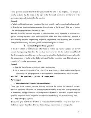 131
These questions usually limit both the content and the form of the response. The content is
usually restricted by the scope of the topic to be discussed. Limitations on the form of the
response are generally indicated in the question.
Example
a. Why is multiple choice items considered the most versatile type? Answer in a brief paragraph.
b. Describe two situations that demonstrate the application of the Newton's third law of motion.
Do not use those examples discussed in class.
Although delimiting students’ responses to essay questions makes it possible to measure more
specific learning outcomes, these same restrictions make them less valuable as a measure of
those learning outcomes emphasizing integration, organization, and originality. This is because
for higher order learning outcomes, greater freedom of response is needed.
2. Extended Response Essay Questions
In this type of test no restriction in either form or content are placed. Students can provide
answers by organizing their ideas the way they like. Moreover, it is the student himself/herself
that determines the size of the answer. However, in spite of the fact that this freedom allows for
the measurement of higher order skills, scoring difficulties come into play. The following are
examples of extended response essay tests.
Example
a. Describe the influence of textbooks on sex stereotyping.
b. Write your own evaluation of the value of the New Pre-service Teacher Education System
Overhaul (TESO) in preparation of qualified or well trained secondary school teachers.
ADVANTAGES AND LIMITATIONS OF ESSAY TEST
Advantages
1. They can measure complex learning objectives
Essay type items measure complex learning outcomes that cannot be measured by other
objective type items. They also can measure divergent thinking. Essay tests allow great freedom
in responding, the opportunity for obtaining unusual responses is increased. Extended response
questions emphasize on the integration and application of thinking and problem solving skills.
2. They allow free response
Essay tests give students the freedom to respond within broad limits. They essay test allows
students to express their ideas. They are the most direct measurement of writing skills.
 