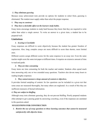132
3. They eliminate guessing
Because essay achievement tests provide no options for students to select from, guessing is
eliminated. The student must supply rather than select the proper response.
4. They easy to construct
5. They have a desirable effect on the learners study habits.
Essay items encourage students to study hard because they know that they are required to write
rather than select a single answer. To write an answer to a given item, a student has to be
prepared well.
Limitations
1. Scoring is Unreliable
Essay responses are difficult to score objectively because the student has greater freedom of
expression. Also, long, complex essays are more difficult to score than shorter, more limited
ones.
Different scorers assign different scores for the same response to an essay test. Even the same
teacher might score the same test paper at different times. It requires an extensive amount of time
to read and grade.
2. They are time consuming
Essay items are time consuming for both the teacher and student. Students often spend much
time answering only one or two extended essay questions. Teachers also devote many hours to
reading lengthy responses.
3. They cannot measure a large amount of content or objectives.
It provides limited sampling of content. So few questions can be included in a given test that
some areas are measured thoroughly, but many others are neglected. As a result of this they are
inefficient measures of factual information.
4. They are subject to bluffing
Although essay tests eliminate guessing, they do not prevent bluffing. Poorly prepared students
often attempt to get a passing grade by answering something, even if the responses are unrelated
to the questions asked.
SUGGESTIONS FOR CONSTRUCTION
1. Restrict the use of essay questions to those learning outcomes that cannot be measured
satisfactorily with objective items.
 