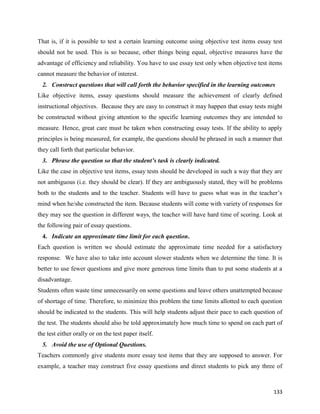 133
That is, if it is possible to test a certain learning outcome using objective test items essay test
should not be used. This is so because, other things being equal, objective measures have the
advantage of efficiency and reliability. You have to use essay test only when objective test items
cannot measure the behavior of interest.
2. Construct questions that will call forth the behavior specified in the learning outcomes
Like objective items, essay questions should measure the achievement of clearly defined
instructional objectives. Because they are easy to construct it may happen that essay tests might
be constructed without giving attention to the specific learning outcomes they are intended to
measure. Hence, great care must be taken when constructing essay tests. If the ability to apply
principles is being measured, for example, the questions should be phrased in such a manner that
they call forth that particular behavior.
3. Phrase the question so that the student’s task is clearly indicated.
Like the case in objective test items, essay tests should be developed in such a way that they are
not ambiguous (i.e. they should be clear). If they are ambiguously stated, they will be problems
both to the students and to the teacher. Students will have to guess what was in the teacher’s
mind when he/she constructed the item. Because students will come with variety of responses for
they may see the question in different ways, the teacher will have hard time of scoring. Look at
the following pair of essay questions.
4. Indicate an approximate time limit for each question.
Each question is written we should estimate the approximate time needed for a satisfactory
response. We have also to take into account slower students when we determine the time. It is
better to use fewer questions and give more generous time limits than to put some students at a
disadvantage.
Students often waste time unnecessarily on some questions and leave others unattempted because
of shortage of time. Therefore, to minimize this problem the time limits allotted to each question
should be indicated to the students. This will help students adjust their pace to each question of
the test. The students should also be told approximately how much time to spend on each part of
the test either orally or on the test paper itself.
5. Avoid the use of Optional Questions.
Teachers commonly give students more essay test items that they are supposed to answer. For
example, a teacher may construct five essay questions and direct students to pick any three of
 
