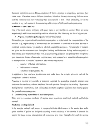 134
them and write their answer. Hence, students will be in a position to select those questions they
know most. If student answer different questions, it is clear that they are taking different tests,
and the common basis for evaluating their achievement is lost. Then ultimately, it will be
possible to say each student is demonstrating achievement of different learning outcomes.
SCORING ESSAY ITEMS
One of the most serious problems with essay items is unreliability in scoring. There are some
ways through which this unreliability could be minimized. The following are list of suggestions.
1. Prepare an outline of the expected answer in advance.
The outline you prepare should contain the major points to be included, the characteristics of the
answers (e.g., organization) to be evaluated and the amount of credit to be allotted. In case of
restricted response items, you can have a list of acceptable responses. For example, if students
are given an aim statement form Ethiopian Training and Education Policy and are required to
derive three goal statements of their own, as your scoring guide you can prepare three acceptable
goal statements. In case of extended response essay tests you can have an outline of major points
to be emphasized in students’ responses. The outline may include
 accuracy of factual information,
 relevance of examples,
 coherence of paragraphs, etc.
In addition to this you have to determine and make them the weights given to each of the
components known to students.
Preparing a scoring key provides a common yardstick for evaluating students’ answers and
increases the consistency of our standards for each question throughout the scoring. If prepared
during the test construction, such scoring key also helps us phrase questions that clearly specify
the types of answers expected.
2. Use the scoring method that is most appropriate.
There are two common methods of scoring essay questions: analytical method and holistic
method.
Analytical scoring method
In the analytic method, each answer is compared with the ideal answer in the scoring key, and a
given number of points are assigned according to the adequacy of the answer. It enables the
teacher to focus on one characteristic of a response at a time. Examples for analytic scoring
 