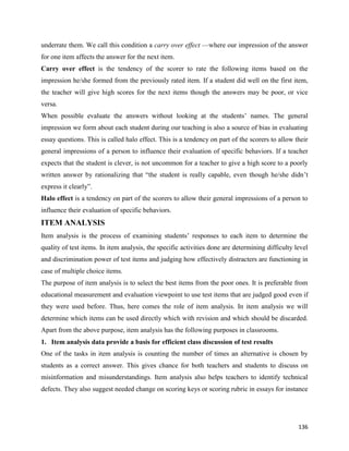 136
underrate them. We call this condition a carry over effect —where our impression of the answer
for one item affects the answer for the next item.
Carry over effect is the tendency of the scorer to rate the following items based on the
impression he/she formed from the previously rated item. If a student did well on the first item,
the teacher will give high scores for the next items though the answers may be poor, or vice
versa.
When possible evaluate the answers without looking at the students’ names. The general
impression we form about each student during our teaching is also a source of bias in evaluating
essay questions. This is called halo effect. This is a tendency on part of the scorers to allow their
general impressions of a person to influence their evaluation of specific behaviors. If a teacher
expects that the student is clever, is not uncommon for a teacher to give a high score to a poorly
written answer by rationalizing that “the student is really capable, even though he/she didn’t
express it clearly”.
Halo effect is a tendency on part of the scorers to allow their general impressions of a person to
influence their evaluation of specific behaviors.
ITEM ANALYSIS
Item analysis is the process of examining students’ responses to each item to determine the
quality of test items. In item analysis, the specific activities done are determining difficulty level
and discrimination power of test items and judging how effectively distracters are functioning in
case of multiple choice items.
The purpose of item analysis is to select the best items from the poor ones. It is preferable from
educational measurement and evaluation viewpoint to use test items that are judged good even if
they were used before. Thus, here comes the role of item analysis. In item analysis we will
determine which items can be used directly which with revision and which should be discarded.
Apart from the above purpose, item analysis has the following purposes in classrooms.
1. Item analysis data provide a basis for efficient class discussion of test results
One of the tasks in item analysis is counting the number of times an alternative is chosen by
students as a correct answer. This gives chance for both teachers and students to discuss on
misinformation and misunderstandings. Item analysis also helps teachers to identify technical
defects. They also suggest needed change on scoring keys or scoring rubric in essays for instance
 