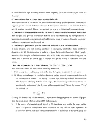 137
in a case in which high achieving students most frequently chose an alternative you think is a
distracter.
2. Item Analysis data provide a basis for remedial work
Although discussion of test results can provide chance to clarify specific problems, item analysis
suggests general areas of students weaknesses that need more attention. If for example students’
score is less than expected, this may suggest that you need to revisit critical concepts or topics.
3. Item analysis data provide a basis for the general improvement of classroom instruction.
Item analysis data provide information that can assist in determining the appropriateness of
learning outcomes and course contents defined for some group of learners. Students’ scores may
lead one to the extent of revising curricula.
4. Item analysis procedures provide a basis for increased skill in test construction
In item analysis, you will identify existence of ambiguity, unintended clues, ineffective
distracters, etc. All this information is useful in revising the items for future use. Mostly teacher
who make item analysis are better than those who do not make in terms of constructing good test
items. This is because the former type of teachers will get the chance to learn from their own
errors.
PROCEDURES OF ITEM ANALYSIS FOR OBJECTIVE TEST ITEMS
Item analysis is carried out based on the following procedures.
1. First, arrange the scored test papers in order from the highest score to the lowest score.
2. Divide the ordered papers in two halves. Put those highest scores in one group and those with
the lowest sores in another. Take the top 27% from high achieving students, and the bottom
27% from low achieving students. For example, if the number of your testees is 80 and you
want to make an item analysis, first you will consider the top 27% and the bottom 27% of
the students, i.e.
So using this formula we will have to use 22 papers from the upper group and another 22 papers
from the lower group, which is a total of 44 student papers.
3. If the number of students is small like 40 or 50, there is no need to take the upper and the
lower 27%: you can simply divide it into two halves and take 20 of the upper papers and 20
of the lower papers. For each item count the number or examinees in the upper group and
6
.
21
100
27
80 

 