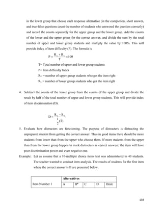138
in the lower group that choose each response alternative (in the completion, short answer,
and true-false questions count the number of students who answered the question correctly)
and record the counts separately for the upper group and the lower group. Add the counts
of the lower and the upper group for the correct answer, and divide the sum by the total
number of upper and lower group students and multiply the value by 100%. This will
provide index of item difficulty (P). The formula is
T= Total number of upper and lower group students
P= Item difficulty Index
RU = number of upper group students who got the item right
RL = number of lower group students who got the item right
4. Subtract the counts of the lower group from the counts of the upper group and divide the
result by half of the total number of upper and lower group students. This will provide index
of item discrimination (D).
5. Evaluate how distracters are functioning. The purpose of distracters is distracting the
unprepared student from getting the correct answer. Thus in good items there should be more
students from lower than from the upper who choose them. If more students from the upper
than from the lower group happen to mark distracters as correct answers, the item will have
poor discrimination power and even negative one.
Example: Let us assume that a 10-multiple choice items test was administered to 40 students.
The teacher wanted to conduct item analysis. The results of students for the first item
where the correct answer is B are presented below.
Item Number 1
Alternatives
A B* C D Omit
100
T
R
R
P L
u



)
T
(
2
1
R
R
D L
u 

 